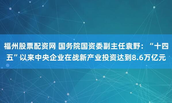 福州股票配资网 国务院国资委副主任袁野：“十四五”以来中央企业在战新产业投资达到8.6万亿元