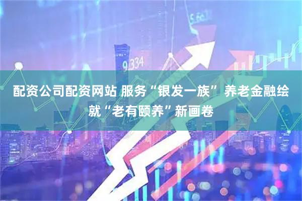 配资公司配资网站 服务“银发一族” 养老金融绘就“老有颐养”新画卷