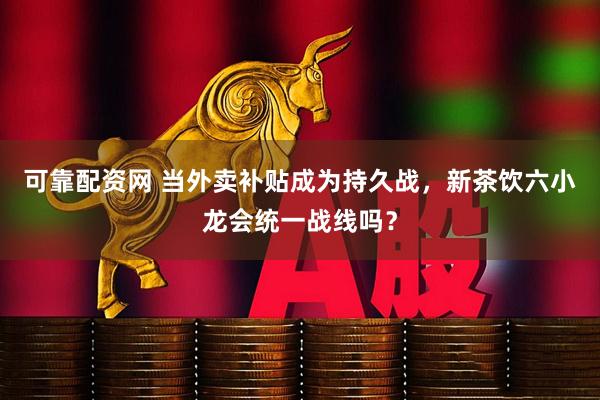 可靠配资网 当外卖补贴成为持久战，新茶饮六小龙会统一战线吗？