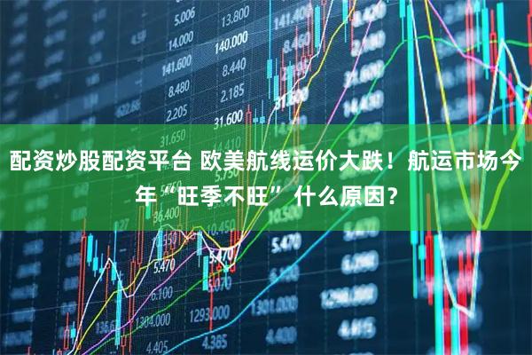配资炒股配资平台 欧美航线运价大跌！航运市场今年“旺季不旺” 什么原因？