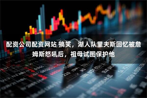 配资公司配资网站 搞笑，湖人队里夫斯回忆被詹姆斯怒吼后，祖母试图保护他