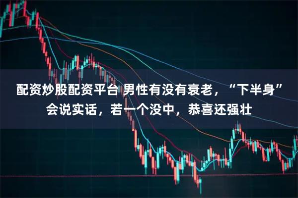 配资炒股配资平台 男性有没有衰老,“下半身”会说实话,若一个没中,恭喜还强壮
