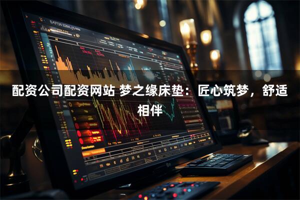 配资公司配资网站 梦之缘床垫：匠心筑梦，舒适相伴