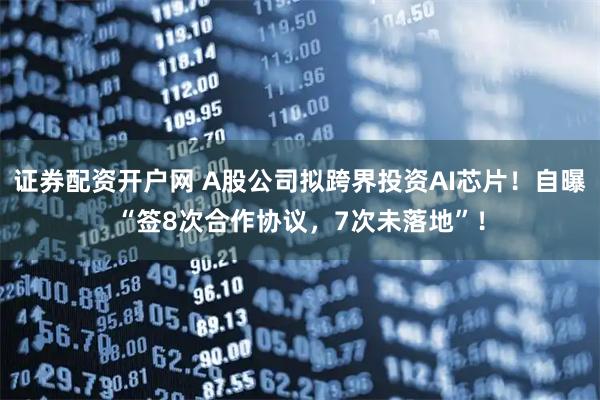 证券配资开户网 A股公司拟跨界投资AI芯片!自曝“签8次合作协议,7次未落地”!