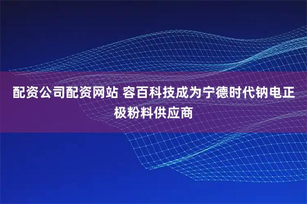 配资公司配资网站 容百科技成为宁德时代钠电正极粉料供应商