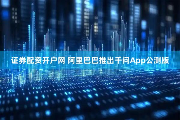 证券配资开户网 阿里巴巴推出千问App公测版