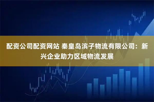 配资公司配资网站 秦皇岛滨子物流有限公司：新兴企业助力区域物流发展