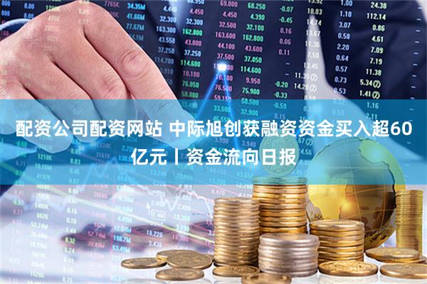 配资公司配资网站 中际旭创获融资资金买入超60亿元丨资金流向日报