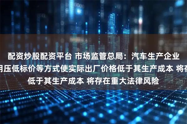配资炒股配资平台 市场监管总局:汽车生产企业在招标投标中采用压低标价等方式使实际出厂价格低于其生产成本 将存在重大法律风险
