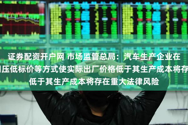 证券配资开户网 市场监管总局:汽车生产企业在招标投标中 采用压低标价等方式使实际出厂价格低于其生产成本将存在重大法律风险