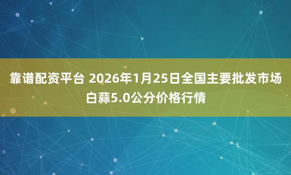 靠谱配资平台 2026年1月25日全国主要批发市场白蒜5.0公分价格行情