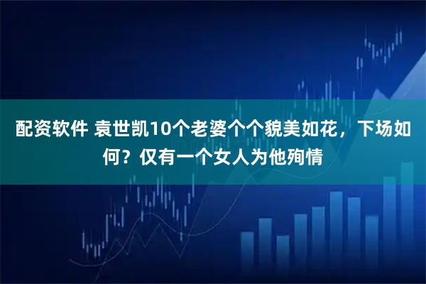 配资软件 袁世凯10个老婆个个貌美如花，下场如何？仅有一个女人为他殉情