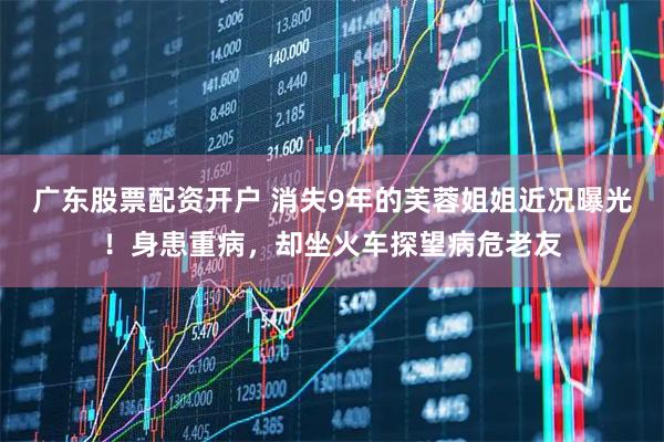 广东股票配资开户 消失9年的芙蓉姐姐近况曝光!身患重病,却坐火车探望病危老友