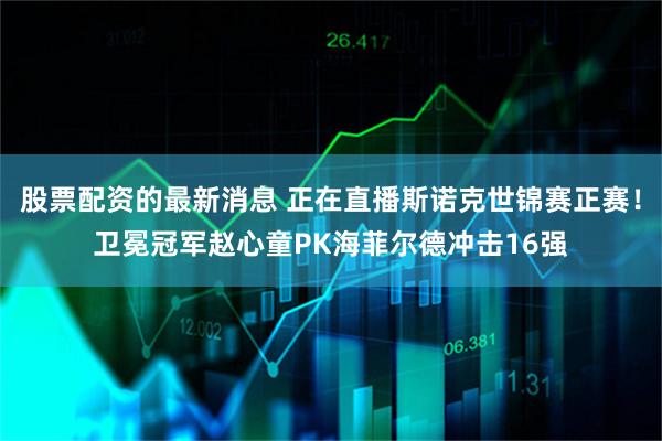 股票配资的最新消息 正在直播斯诺克世锦赛正赛！卫冕冠军赵心童PK海菲尔德冲击16强