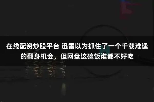 在线配资炒股平台 迅雷以为抓住了一个千载难逢的翻身机会，但网盘这碗饭谁都不好吃