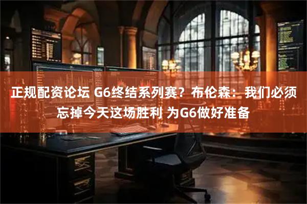正规配资论坛 G6终结系列赛？布伦森：我们必须忘掉今天这场胜利 为G6做好准备