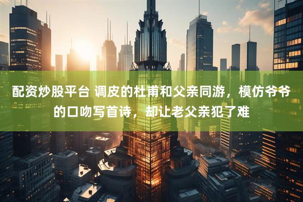 配资炒股平台 调皮的杜甫和父亲同游，模仿爷爷的口吻写首诗，却让老父亲犯了难