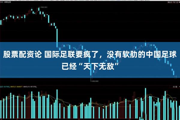 股票配资论 国际足联要疯了，没有软肋的中国足球已经“天下无敌”