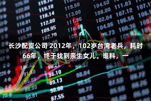 长沙配资公司 2012年，102岁台湾老兵，耗时66年，终于找到亲生女儿。谁料，一