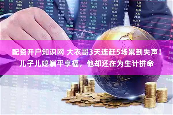 配资开户知识网 大衣哥3天连赶5场累到失声！儿子儿媳躺平享福，他却还在为生计拼命