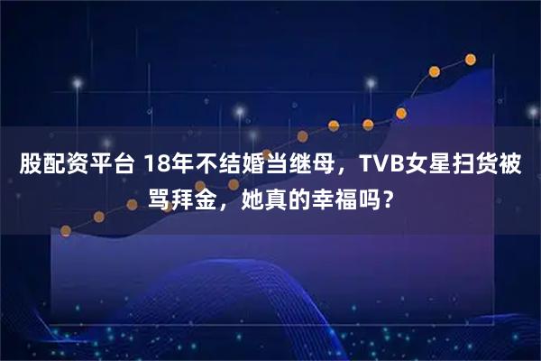 股配资平台 18年不结婚当继母，TVB女星扫货被骂拜金，她真的幸福吗？