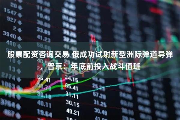 股票配资咨询交易 俄成功试射新型洲际弹道导弹，普京：年底前投入战斗值班