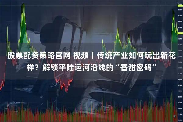 股票配资策略官网 视频丨传统产业如何玩出新花样？解锁平陆运河沿线的“香甜密码”
