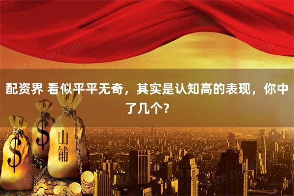配资界 看似平平无奇，其实是认知高的表现，你中了几个？