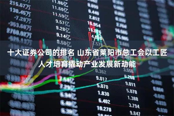 十大证券公司的排名 山东省莱阳市总工会以工匠人才培育撬动产业发展新动能