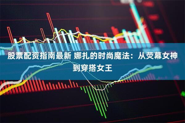 股票配资指南最新 娜扎的时尚魔法：从荧幕女神到穿搭女王