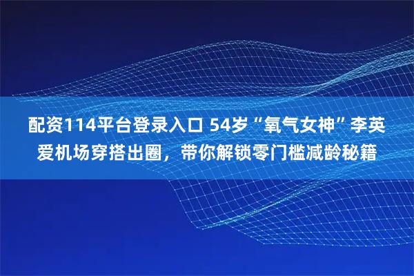 配资114平台登录入口 54岁“氧气女神”李英爱机场穿搭出圈，带你解锁零门槛减龄秘籍