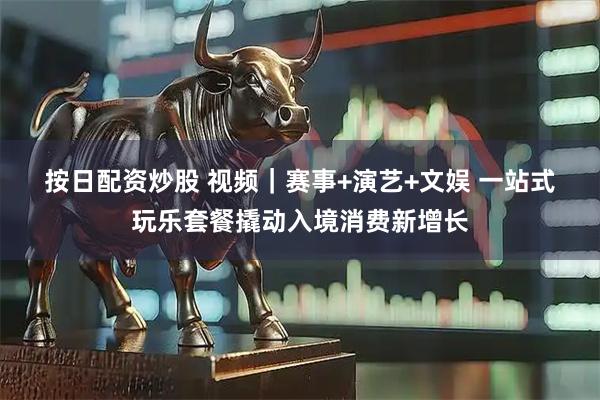 按日配资炒股 视频｜赛事+演艺+文娱 一站式玩乐套餐撬动入境消费新增长