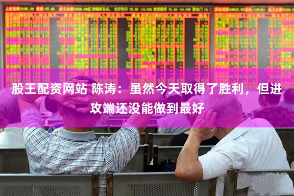 股王配资网站 陈涛：虽然今天取得了胜利，但进攻端还没能做到最好