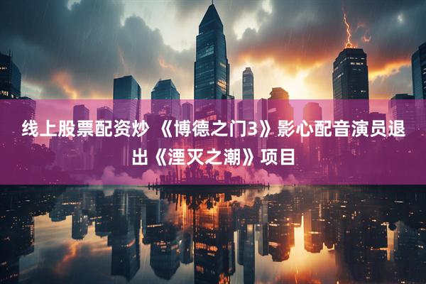 线上股票配资炒 《博德之门3》影心配音演员退出《湮灭之潮》项目