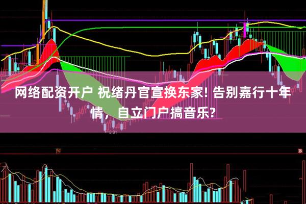 网络配资开户 祝绪丹官宣换东家! 告别嘉行十年情，自立门户搞音乐?