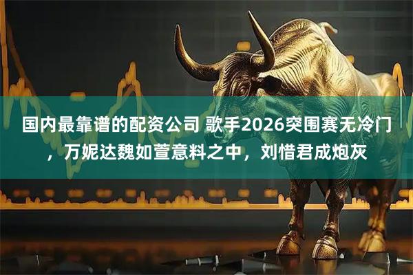 国内最靠谱的配资公司 歌手2026突围赛无冷门，万妮达魏如萱意料之中，刘惜君成炮灰