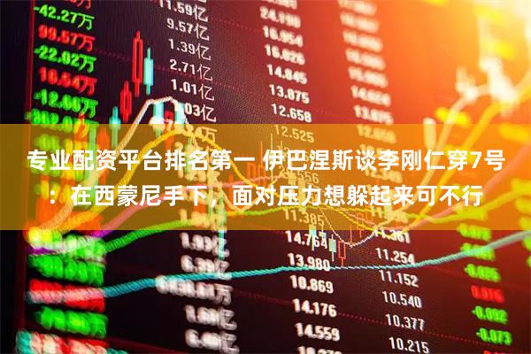 专业配资平台排名第一 伊巴涅斯谈李刚仁穿7号：在西蒙尼手下，面对压力想躲起来可不行