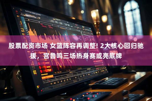股票配资市场 女篮阵容再调整! 2大核心回归驰援，宫鲁鸣三场热身赛或亮底牌