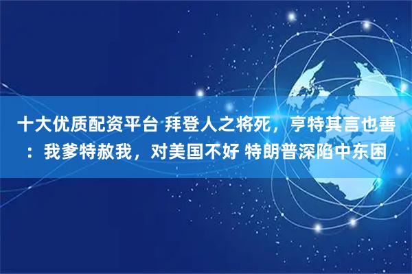 十大优质配资平台 拜登人之将死，亨特其言也善：我爹特赦我，对美国不好 特朗普深陷中东困
