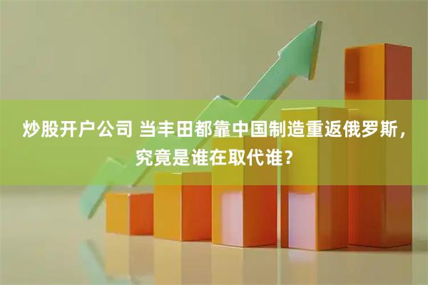 炒股开户公司 当丰田都靠中国制造重返俄罗斯，究竟是谁在取代谁？