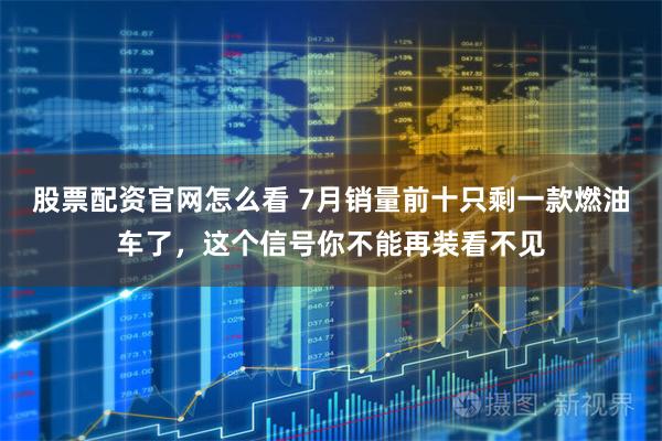 股票配资官网怎么看 7月销量前十只剩一款燃油车了，这个信号你不能再装看不见
