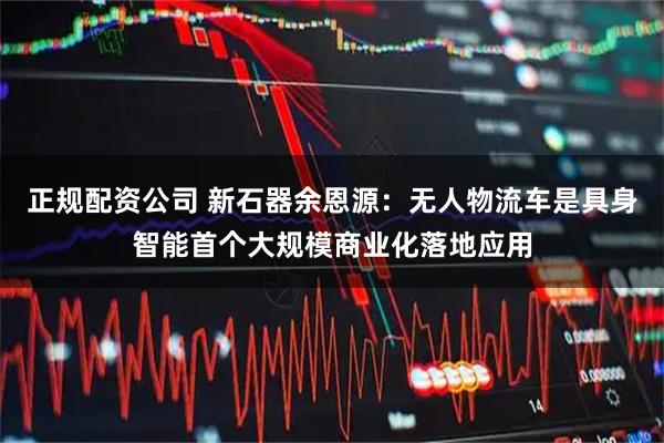 正规配资公司 新石器余恩源：无人物流车是具身智能首个大规模商业化落地应用