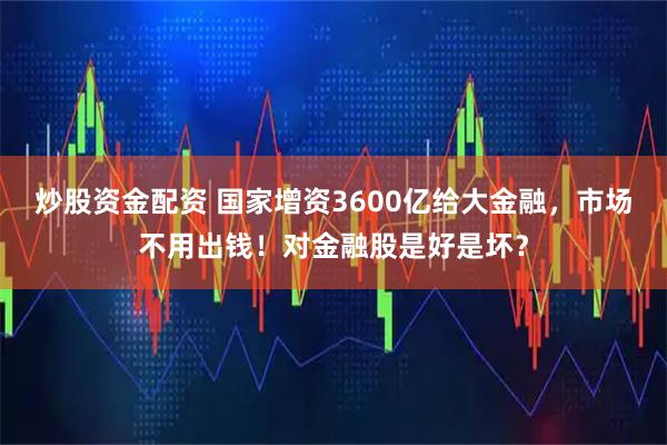炒股资金配资 国家增资3600亿给大金融，市场不用出钱！对金融股是好是坏？