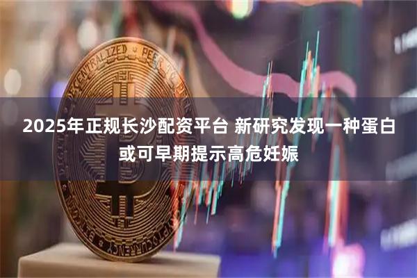 2025年正规长沙配资平台 新研究发现一种蛋白或可早期提示高危妊娠