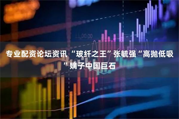 专业配资论坛资讯 “玻纤之王”张毓强“高抛低吸”嫡子中国巨石