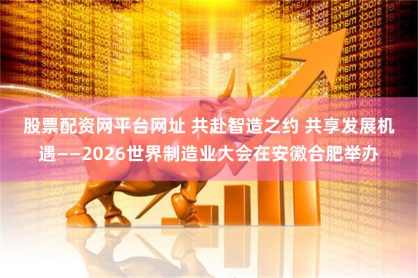 股票配资网平台网址 共赴智造之约 共享发展机遇——2026世界制造业大会在安徽合肥举办