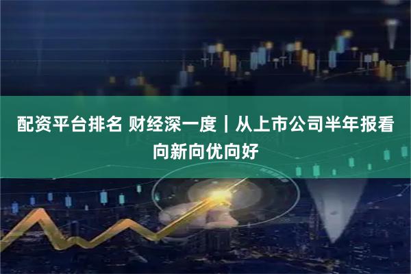 配资平台排名 财经深一度｜从上市公司半年报看向新向优向好