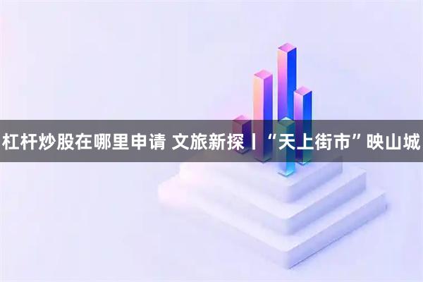 杠杆炒股在哪里申请 文旅新探丨“天上街市”映山城