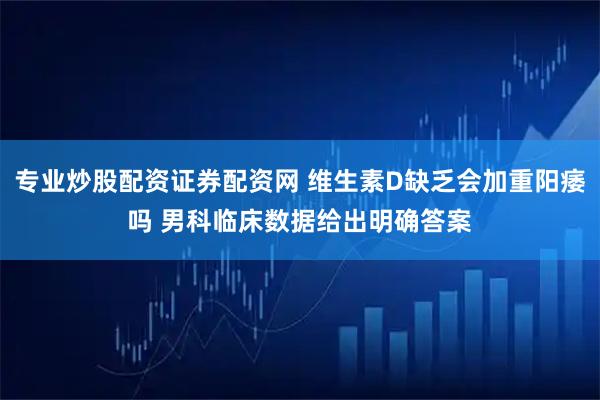 专业炒股配资证券配资网 维生素D缺乏会加重阳痿吗 男科临床数据给出明确答案