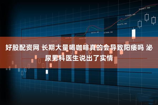 好股配资网 长期大量喝咖啡真的会导致阳痿吗 泌尿男科医生说出了实情